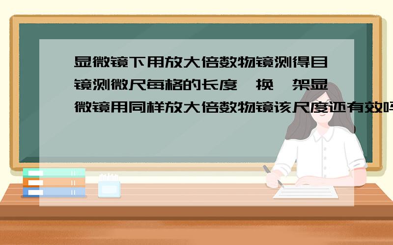 显微镜下用放大倍数物镜测得目镜测微尺每格的长度,换一架显微镜用同样放大倍数物镜该尺度还有效吗?