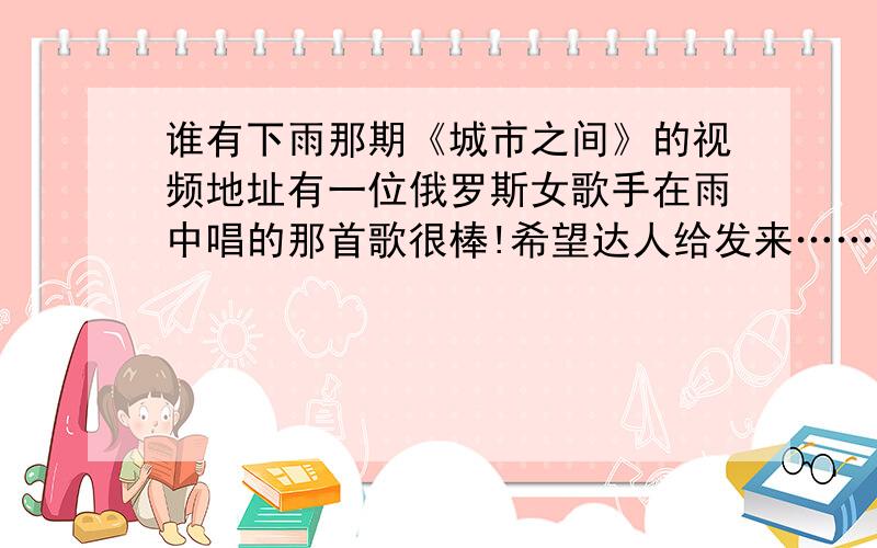 谁有下雨那期《城市之间》的视频地址有一位俄罗斯女歌手在雨中唱的那首歌很棒!希望达人给发来……（注：2010年5月22日下午播出的《城市之间》）有没有视频地址?谢谢了