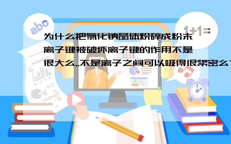 为什么把氯化钠晶体粉碎成粉末离子键被破坏离子键的作用不是很大么..不是离子之间可以吸得很紧密么?...如果变成粉末从微观角度看我认为它还是一个晶胞..如果被破坏了..没有被结合的原