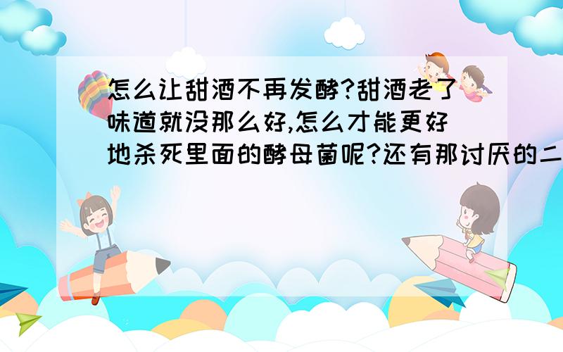 怎么让甜酒不再发酵?甜酒老了味道就没那么好,怎么才能更好地杀死里面的酵母菌呢?还有那讨厌的二氧化碳,瓶子都能冲破````````````