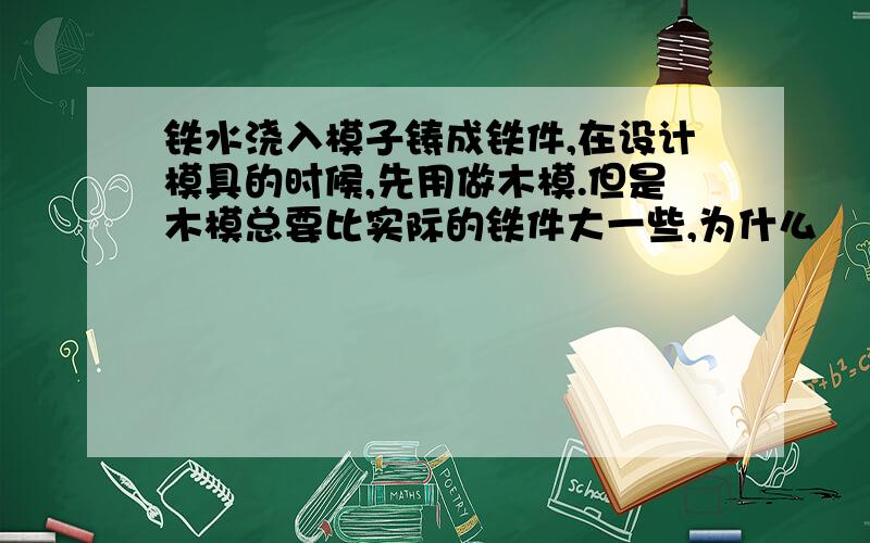 铁水浇入模子铸成铁件,在设计模具的时候,先用做木模.但是木模总要比实际的铁件大一些,为什么