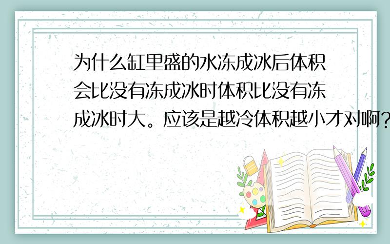 为什么缸里盛的水冻成冰后体积会比没有冻成冰时体积比没有冻成冰时大。应该是越冷体积越小才对啊？