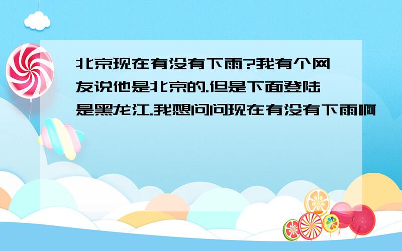 北京现在有没有下雨?我有个网友说他是北京的.但是下面登陆是黑龙江.我想问问现在有没有下雨啊