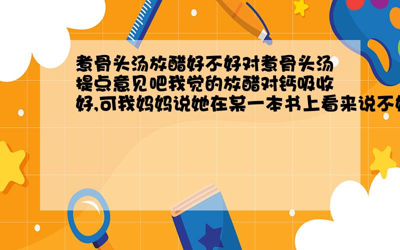 煮骨头汤放醋好不好对煮骨头汤提点意见吧我觉的放醋对钙吸收好,可我妈妈说她在某一本书上看来说不好,可她忘了为什么.