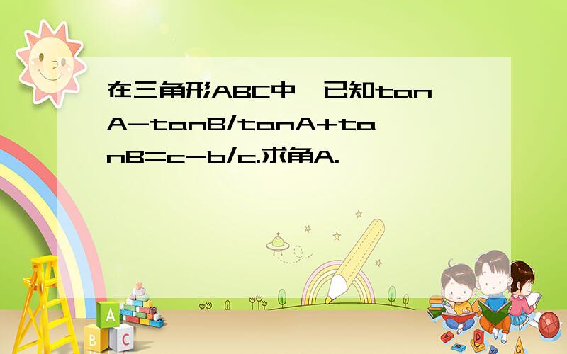 在三角形ABC中,已知tanA-tanB/tanA+tanB=c-b/c.求角A.