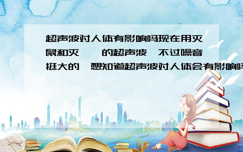 超声波对人体有影响吗现在用灭鼠和灭蟑螂的超声波,不过噪音挺大的,想知道超声波对人体会有影响吗