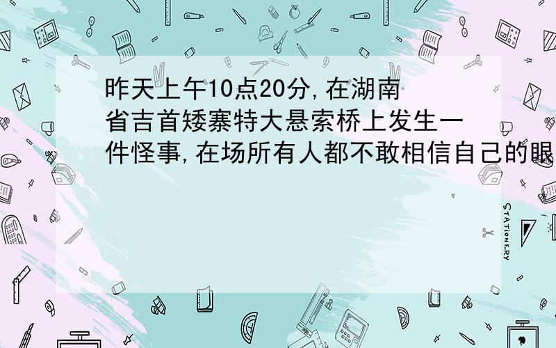 昨天上午10点20分,在湖南省吉首矮寨特大悬索桥上发生一件怪事,在场所有人都不敢相信自己的眼睛.那到底是什么事?