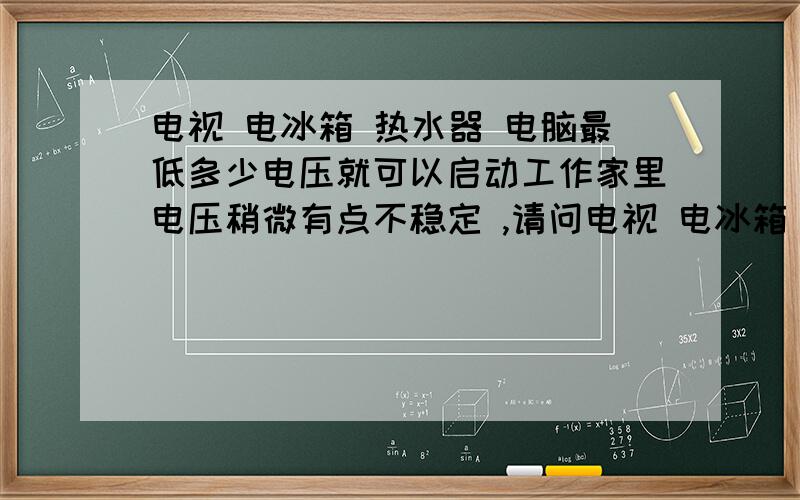 电视 电冰箱 热水器 电脑最低多少电压就可以启动工作家里电压稍微有点不稳定 ,请问电视 电冰箱 热水器 电脑 微波炉 电饭煲 等家电最低多少电压就可以启动,比如电冰箱必须200-220 否者压