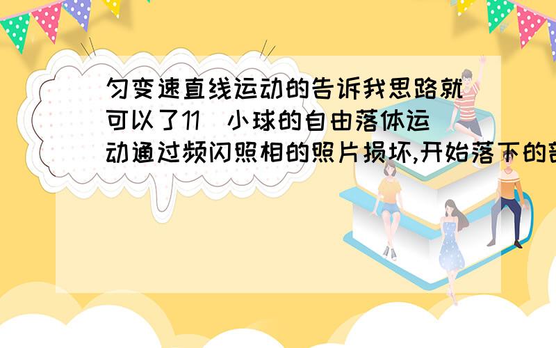 匀变速直线运动的告诉我思路就可以了11．小球的自由落体运动通过频闪照相的照片损坏,开始落下的部分被撕去.在损坏的照片上选相邻的三点a、b、c（g=10m/s2）ab间距10mm,bc间距14mm,频闪照相