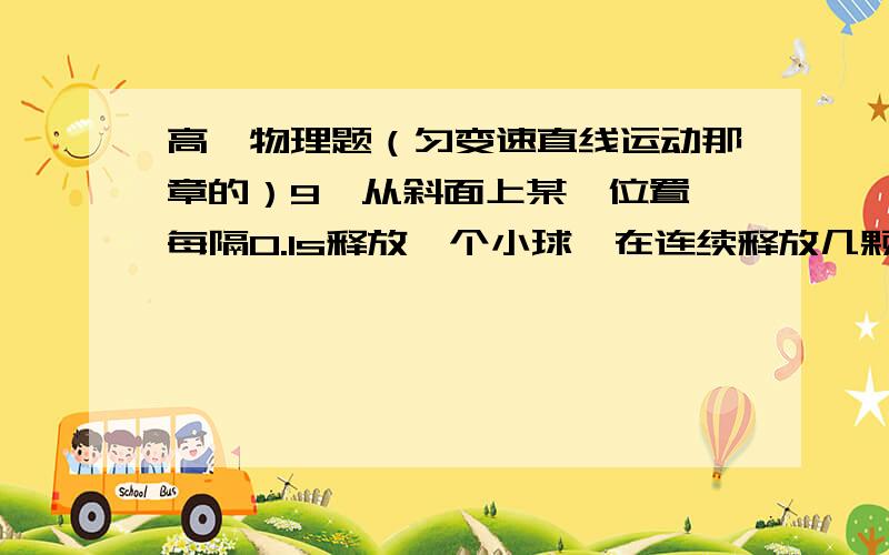 高一物理题（匀变速直线运动那章的）9、从斜面上某一位置,每隔0.1s释放一个小球,在连续释放几颗后,对在斜面上滑动的小球拍照,如图所示,测得XAB =15cm； XBC=20cm,则小球的加速度是 ；拍摄时B