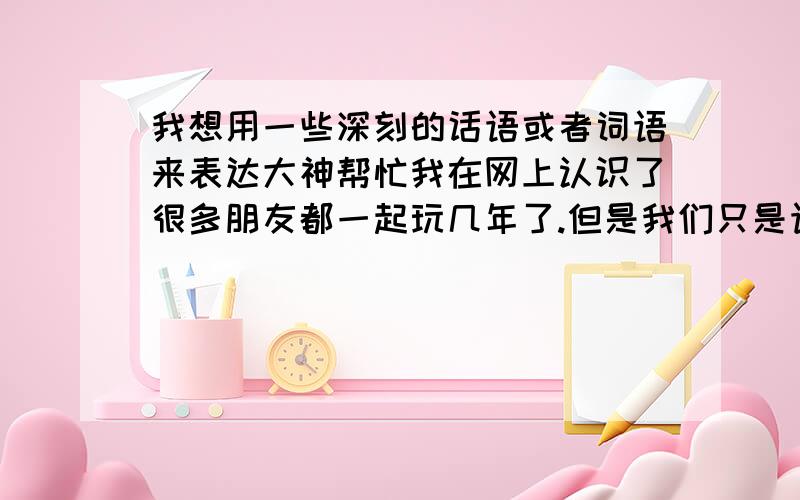 我想用一些深刻的话语或者词语来表达大神帮忙我在网上认识了很多朋友都一起玩几年了.但是我们只是语音交流.今天我想写一首录音来送给他们但是我不知道改用什么样的方式来表达 就一