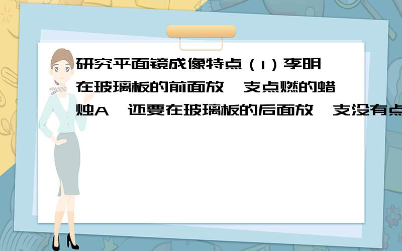 研究平面镜成像特点（1）李明在玻璃板的前面放一支点燃的蜡烛A,还要在玻璃板的后面放一支没有点燃的蜡烛B,对蜡烛A和B的要求是 ,这是为了 .（2）在寻找蜡烛像的位置时,眼睛应该在蜡烛