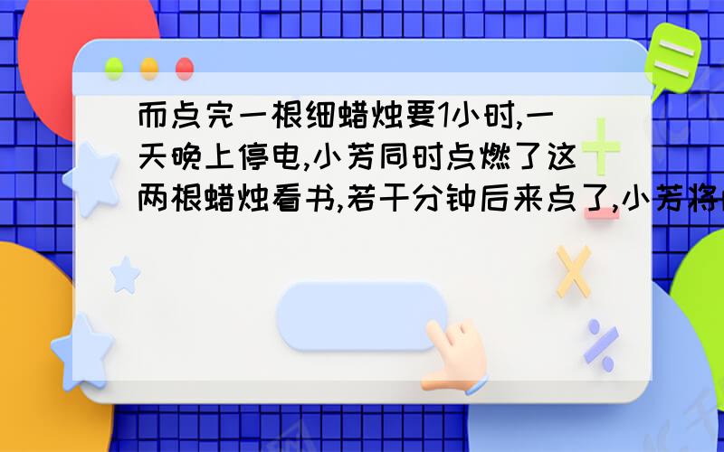 而点完一根细蜡烛要1小时,一天晚上停电,小芳同时点燃了这两根蜡烛看书,若干分钟后来点了,小芳将两支蜡两根同样长的蜡烛，点完一根粗蜡烛要2小时，而点完一根细蜡烛要1小时，一天晚上