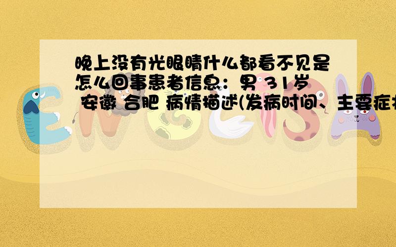 晚上没有光眼睛什么都看不见是怎么回事患者信息：男 31岁 安徽 合肥 病情描述(发病时间、主要症状等)：03年开始的到了晚上就什么都看不见了,必须有光才看见东西,也不太清楚,以前也看过