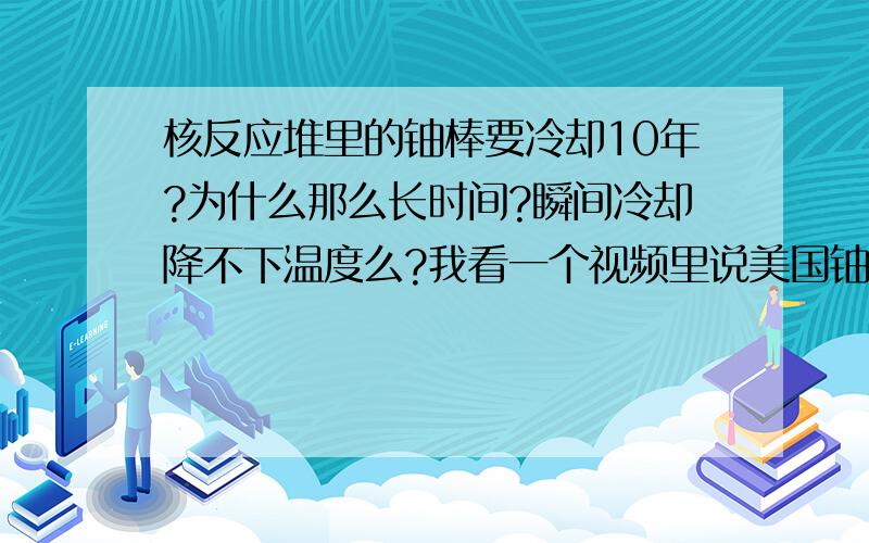 核反应堆里的铀棒要冷却10年?为什么那么长时间?瞬间冷却降不下温度么?我看一个视频里说美国铀棒要冷却10年左右,而且是在零下80度的水里..太恐怖的温度了吧?