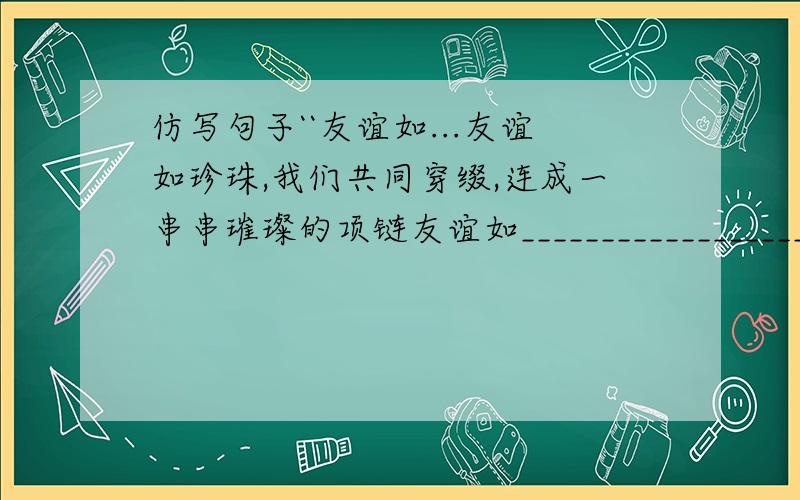 仿写句子``友谊如...友谊如珍珠,我们共同穿缀,连成一串串璀璨的项链友谊如_________________________________.`