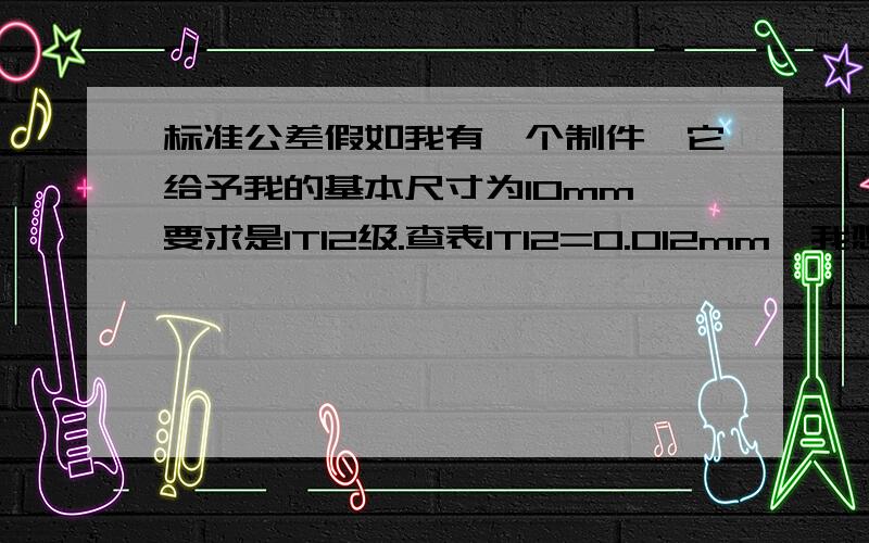 标准公差假如我有一个制件,它给予我的基本尺寸为10mm,要求是IT12级.查表IT12=0.012mm,我想问一下它的最大值和最小值为多少.急