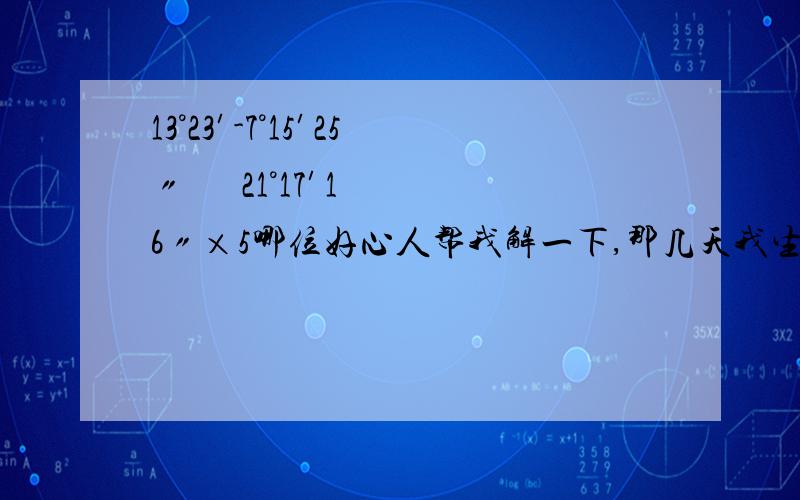 13°23′-7°15′25〃      21°17′16〃×5哪位好心人帮我解一下,那几天我生病了,不知该怎么解