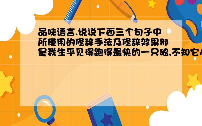 品味语言.说说下面三个句子中所使用的修辞手法及修辞效果那是我生平见得跑得最快的一只狼,不知它从哪来那么大的力气,像贴着地皮的一只黑箭.2.快半夜才到,天气冷极了,惨白的月光下,沙&