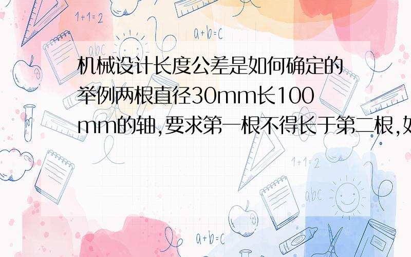 机械设计长度公差是如何确定的举例两根直径30mm长100mm的轴,要求第一根不得长于第二根,如100上公差-0.3下公差-0.5,第二根100上公差0,下公差-0.2,我知道轴孔加工需要查表,机械手册上有基准基轴