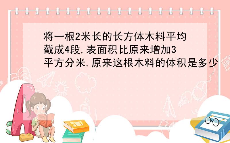 将一根2米长的长方体木料平均截成4段,表面积比原来增加3平方分米,原来这根木料的体积是多少