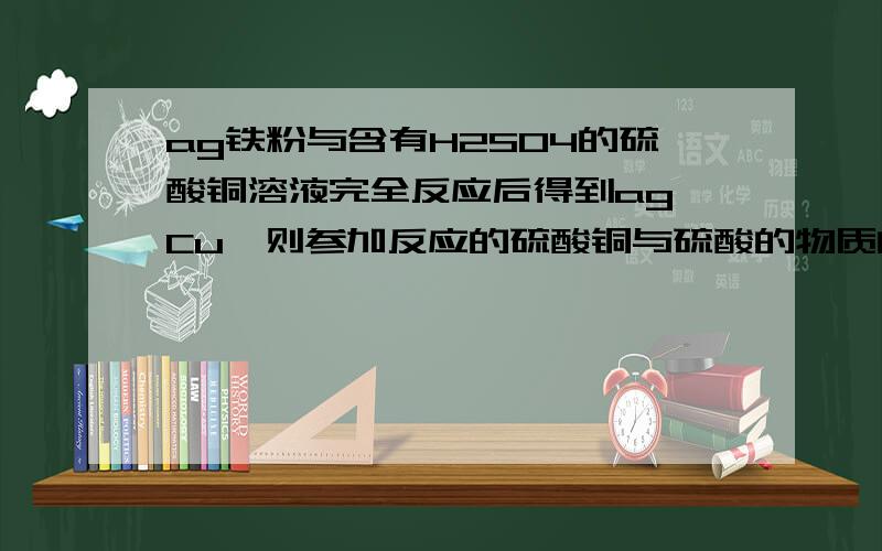 ag铁粉与含有H2SO4的硫酸铜溶液完全反应后得到ag Cu,则参加反应的硫酸铜与硫酸的物质的量之比为那题中为甚麽还要告诉铜的质量为ag，按理铜应小于a g 才对啊？