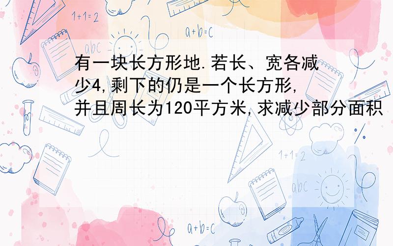 有一块长方形地.若长、宽各减少4,剩下的仍是一个长方形,并且周长为120平方米,求减少部分面积 算式不能是解方程不能是解方程