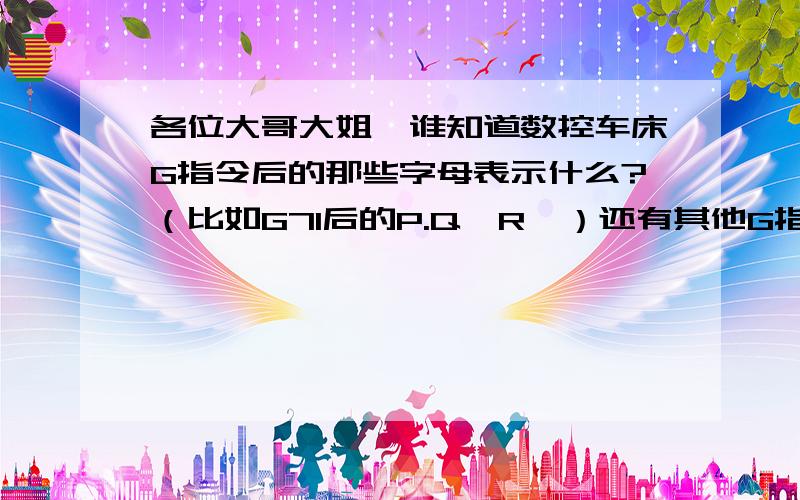 各位大哥大姐,谁知道数控车床G指令后的那些字母表示什么?（比如G71后的P.Q,R,）还有其他G指令后的字母,越详细越好,最好能把所有的都解释下,呵呵!FANUC Series Oi Mate-Tc 系统!