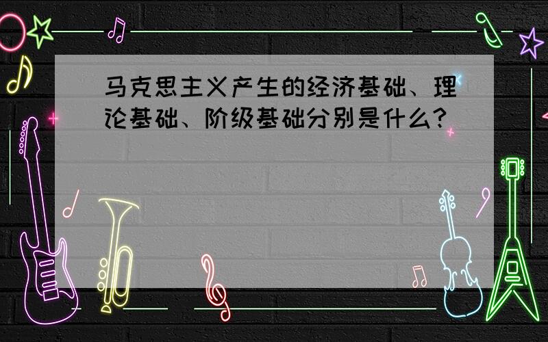 马克思主义产生的经济基础、理论基础、阶级基础分别是什么?