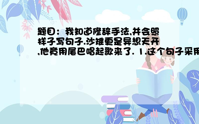 题目：我知道修辞手法,并会照样子写句子.沙雉更是异想天开,他竟用尾巴唱起歌来了. 1.这个句子采用的是哪种修辞手法?2.你能用这种修辞手法写句子吗?  快 !今天就要!