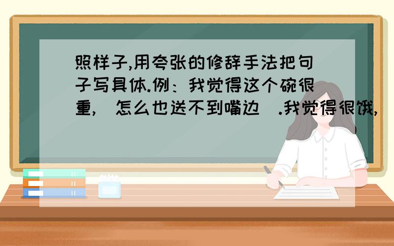 照样子,用夸张的修辞手法把句子写具体.例：我觉得这个碗很重,（怎么也送不到嘴边）.我觉得很饿,（ ）.