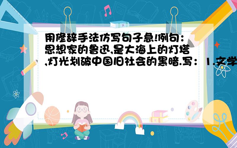 用修辞手法仿写句子急!例句：思想家的鲁迅,是大海上的灯塔,灯光划破中国旧社会的黑暗.写：1.文学家的鲁迅,是__________________________.2.革命家的鲁迅,是__________________________.