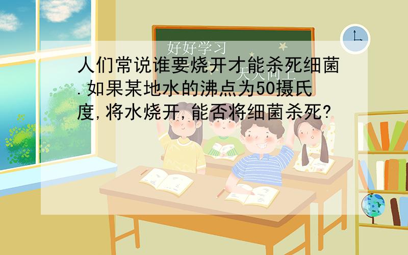 人们常说谁要烧开才能杀死细菌.如果某地水的沸点为50摄氏度,将水烧开,能否将细菌杀死?