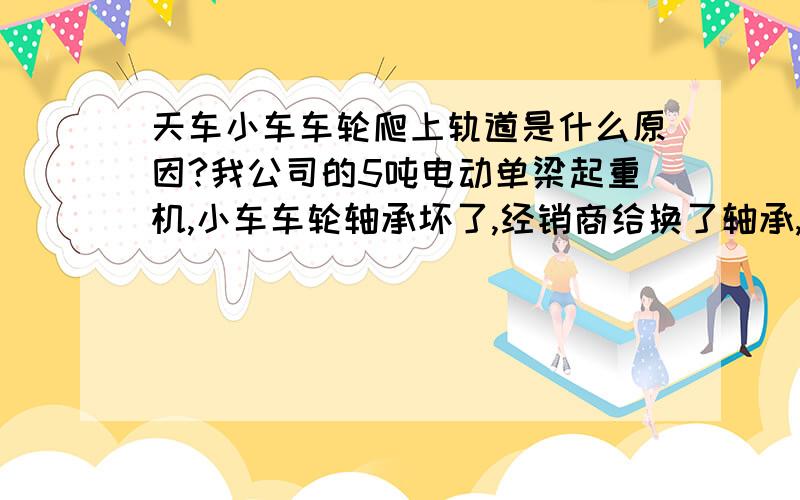 天车小车车轮爬上轨道是什么原因?我公司的5吨电动单梁起重机,小车车轮轴承坏了,经销商给换了轴承,调大了轴承间隙,第二天发现两个被动轮的轮缘整个上到了小车的轨道上,请问这是什么原