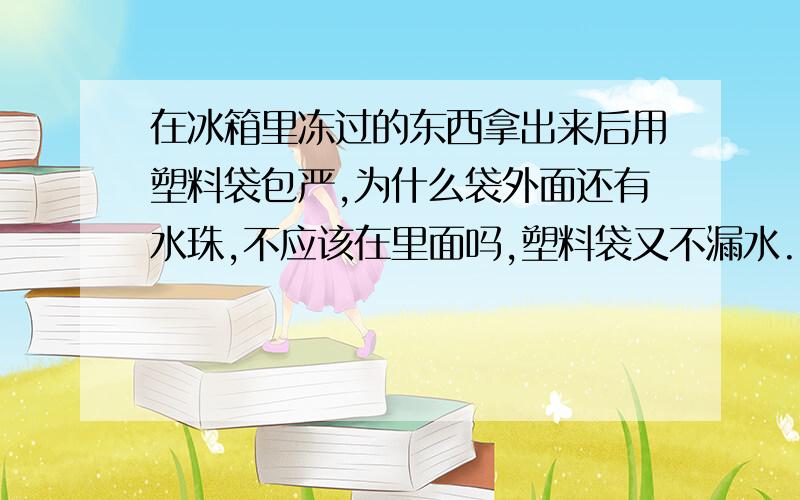 在冰箱里冻过的东西拿出来后用塑料袋包严,为什么袋外面还有水珠,不应该在里面吗,塑料袋又不漏水.