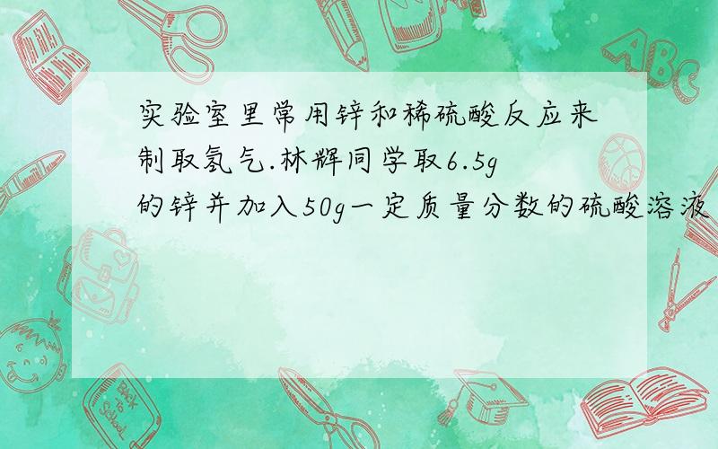 实验室里常用锌和稀硫酸反应来制取氢气.林辉同学取6.5g的锌并加入50g一定质量分数的硫酸溶液……实验室里常用锌和稀硫酸反应来制取氢气.林辉同学取6.5g的锌并加入50g一定质量分数的硫酸