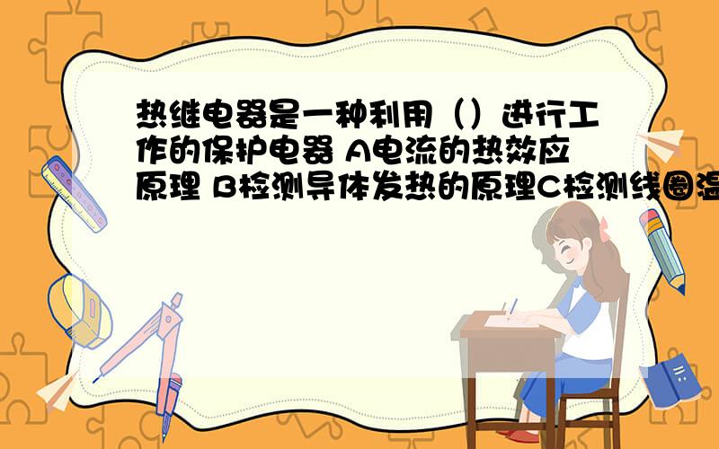 热继电器是一种利用（）进行工作的保护电器 A电流的热效应原理 B检测导体发热的原理C检测线圈温度D测量红