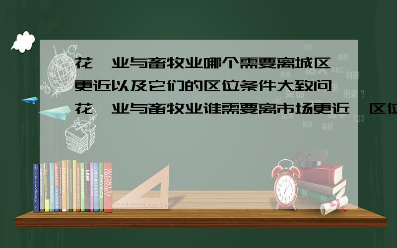 花卉业与畜牧业哪个需要离城区更近以及它们的区位条件大致问花卉业与畜牧业谁需要离市场更近,区位条件啊~····