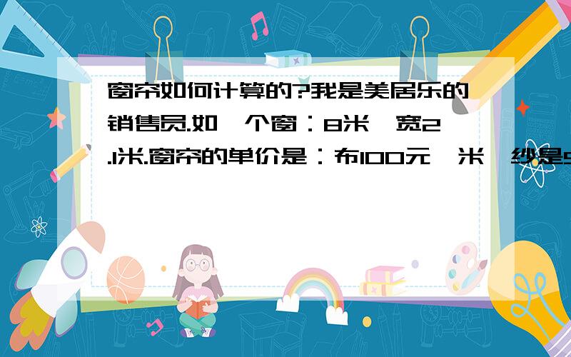 窗帘如何计算的?我是美居乐的销售员.如一个窗：8米,宽2.1米.窗帘的单价是：布100元一米,纱是98元一米,打折是7折,可,还要算其它的：轨道啊,罗马杆,罗马圈,铅坠,.好多的.到底是怎么算的啊?我