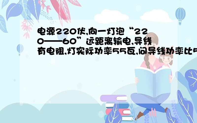 电源220伏,向一灯泡“220——60”远距离输电,导线有电阻,灯实际功率55瓦,问导线功率比5瓦大还是