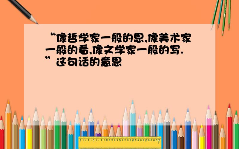 “像哲学家一般的思,像美术家一般的看,像文学家一般的写.”这句话的意思