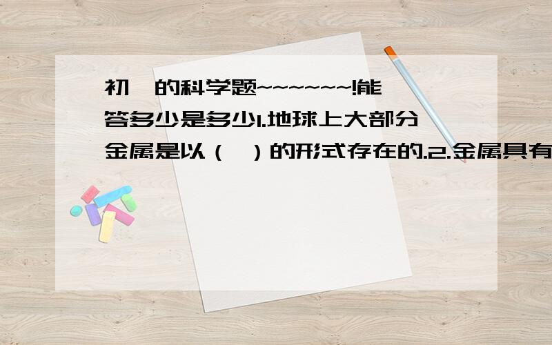 初一的科学题~~~~~~!能答多少是多少1.地球上大部分金属是以（ ）的形式存在的.2.金属具有良好的（ ）性,可制成电线和金属炊具；它还具有（ ）性,可以被捶打成薄片；也具有（ ）性,可以被