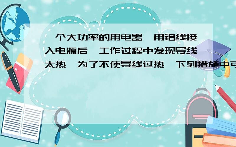 一个大功率的用电器,用铝线接入电源后,工作过程中发现导线太热,为了不使导线过热,下列措施中可行的是为什么用Q=IIRT考虑而不用Q=UU/RT