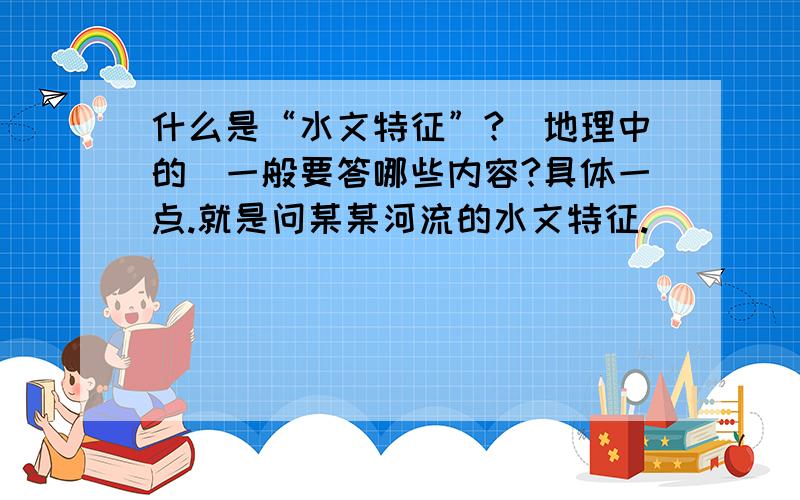 什么是“水文特征”?（地理中的）一般要答哪些内容?具体一点.就是问某某河流的水文特征.