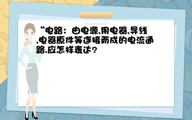 “电路：由电源,用电器,导线,电器原件等连接而成的电流通路.应怎样表达?