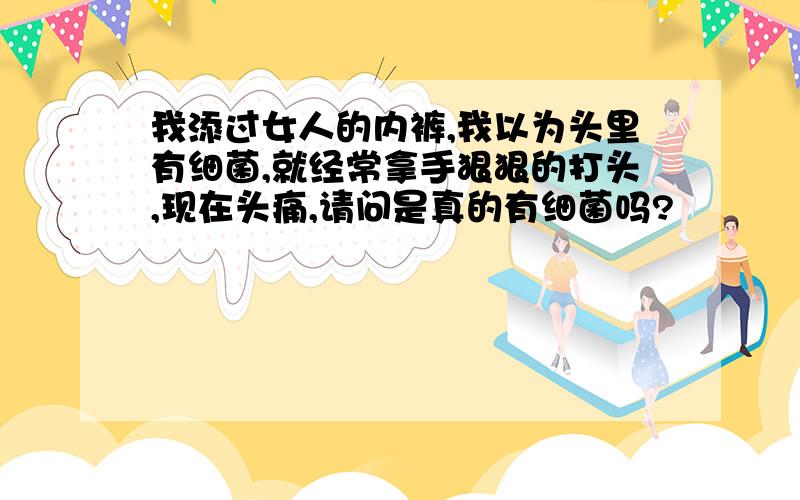 我添过女人的内裤,我以为头里有细菌,就经常拿手狠狠的打头,现在头痛,请问是真的有细菌吗?