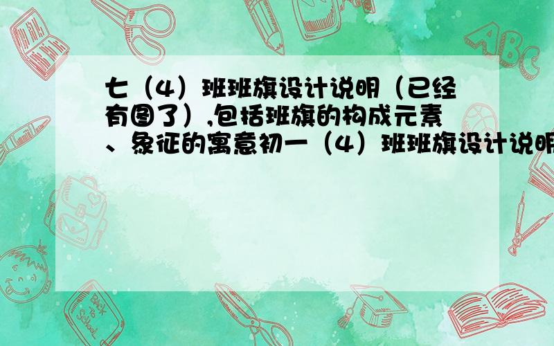 七（4）班班旗设计说明（已经有图了）,包括班旗的构成元素、象征的寓意初一（4）班班旗设计说明（已经有图了）,包括班旗的构成元素、象征的寓意要求100字班旗设计图见班旗设计说明,