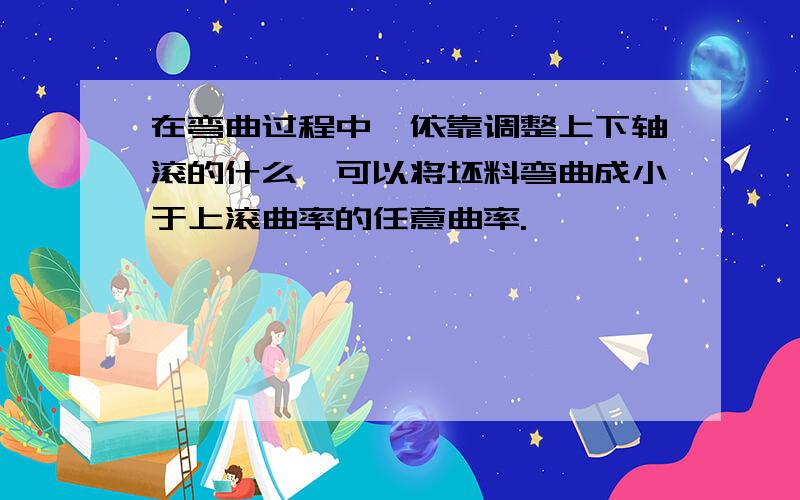 在弯曲过程中,依靠调整上下轴滚的什么,可以将坯料弯曲成小于上滚曲率的任意曲率.