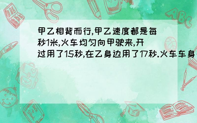 甲乙相背而行,甲乙速度都是每秒1米,火车均匀向甲驶来,开过用了15秒,在乙身边用了17秒.火车车身长几米就大方过