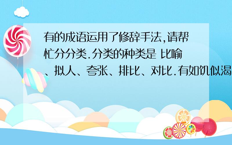 有的成语运用了修辞手法,请帮忙分分类.分类的种类是 比喻、拟人、夸张、排比、对比.有如饥似渴、贪生怕死、如花似玉、梅兰竹菊、春风得意、气吞山河、虎背熊腰、抑扬顿挫、杯水车薪